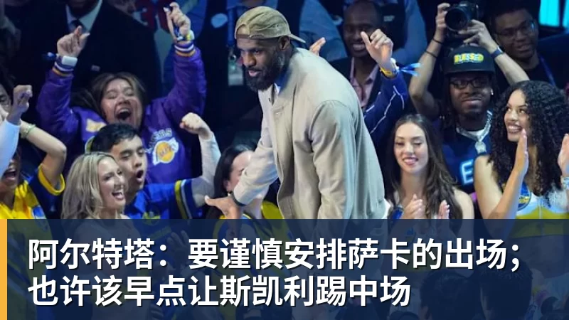 阿尔特塔:要谨慎安排萨卡的出场;也许该早点让斯凯利踢中场
