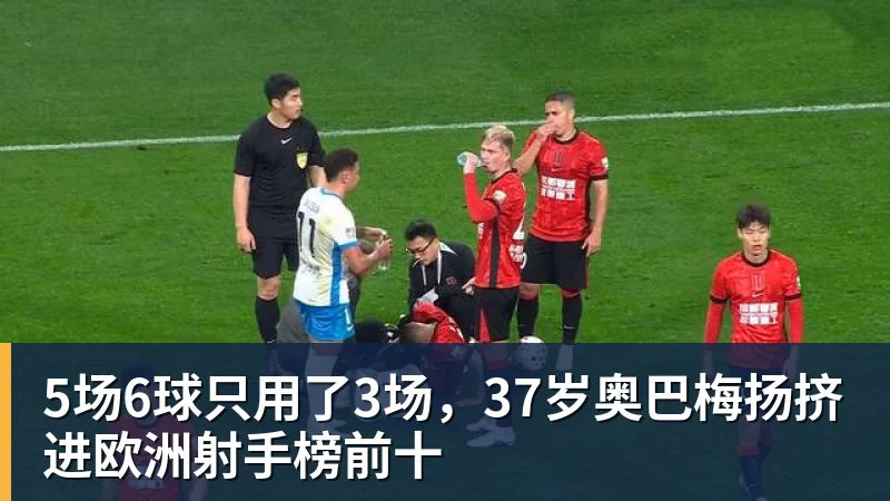 5场6球只用了3场,37岁奥巴梅扬挤进欧洲射手榜前十